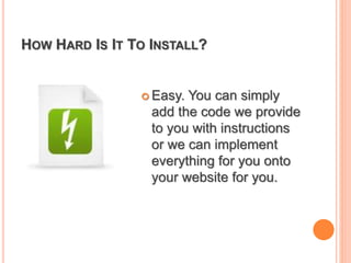 HOW HARD IS IT TO INSTALL?
 Easy. You can simply
add the code we provide
to you with instructions
or we can implement
everything for you onto
your website for you.
 