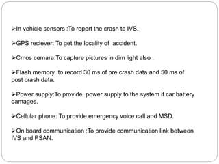 In vehicle sensors :To report the crash to IVS.
GPS reciever: To get the locality of accident.
Cmos cemara:To capture pictures in dim light also .
Flash memory :to record 30 ms of pre crash data and 50 ms of
post crash data.
Power supply:To provide power supply to the system if car battery
damages.
Cellular phone: To provide emergency voice call and MSD.
On board communication :To provide communication link between
IVS and PSAN.
 