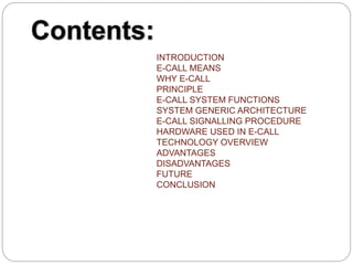 INTRODUCTION
E-CALL MEANS
WHY E-CALL
PRINCIPLE
E-CALL SYSTEM FUNCTIONS
SYSTEM GENERIC ARCHITECTURE
E-CALL SIGNALLING PROCEDURE
HARDWARE USED IN E-CALL
TECHNOLOGY OVERVIEW
ADVANTAGES
DISADVANTAGES
FUTURE
CONCLUSION
 