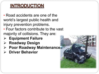 • Road accidents are one of the
world’s largest public health and
injury prevention problems.
• Four factors contribute to the vast
majority of collisions. They are:
 Equipment Failure
 Roadway Design
 Poor Roadway Maintenance
 Driver Behavior
 