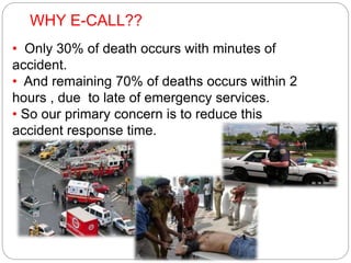 WHY E-CALL??
• Only 30% of death occurs with minutes of
accident.
• And remaining 70% of deaths occurs within 2
hours , due to late of emergency services.
• So our primary concern is to reduce this
accident response time.
 