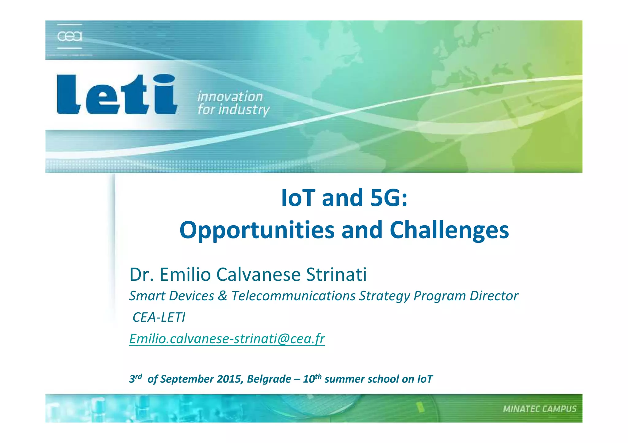 © CEA. All rights reserved
19th January 2012| 1
IoT and 5G:
Opportunities and Challenges
Dr. Emilio Calvanese Strinati
Smart Devices & Telecommunications Strategy Program Director
CEA-LETI
Emilio.calvanese-strinati@cea.fr
3rd of September 2015, Belgrade – 10th summer school on IoT
 