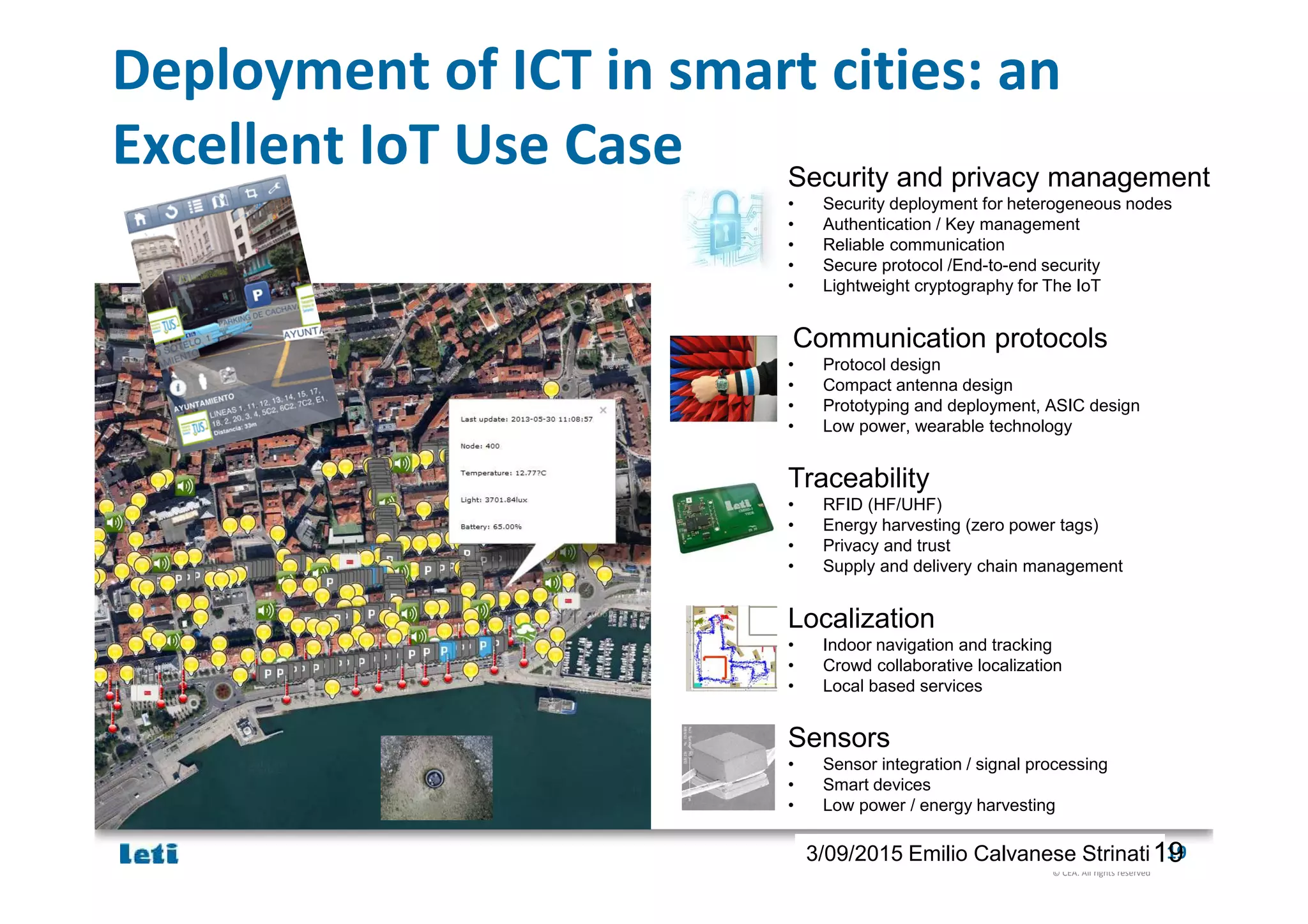 © CEA. All rights reserved
19th January 2012| 193/09/2015 Emilio Calvanese Strinati
Deployment of ICT in smart cities: an
Excellent IoT Use Case Security and privacy management
• Security deployment for heterogeneous nodes
• Authentication / Key management
• Reliable communication
• Secure protocol /End-to-end security
• Lightweight cryptography for The IoT
Communication protocols
• Protocol design
• Compact antenna design
• Prototyping and deployment, ASIC design
• Low power, wearable technology
Traceability
• RFID (HF/UHF)
• Energy harvesting (zero power tags)
• Privacy and trust
• Supply and delivery chain management
Localization
• Indoor navigation and tracking
• Crowd collaborative localization
• Local based services
Sensors
• Sensor integration / signal processing
• Smart devices
• Low power / energy harvesting
19
 