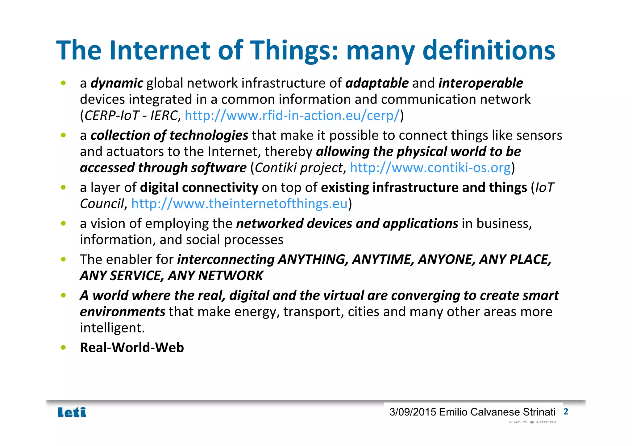 © CEA. All rights reserved
19th January 2012| 23/09/2015 Emilio Calvanese Strinati
The Internet of Things: many definitions
• a dynamic global network infrastructure of adaptable and interoperable
devices integrated in a common information and communication network
(CERP-IoT - IERC, http://www.rfid-in-action.eu/cerp/)
• a collection of technologies that make it possible to connect things like sensors
and actuators to the Internet, thereby allowing the physical world to be
accessed through software (Contiki project, http://www.contiki-os.org)
• a layer of digital connectivity on top of existing infrastructure and things (IoT
Council, http://www.theinternetofthings.eu)
• a vision of employing the networked devices and applications in business,
information, and social processes
• The enabler for interconnecting ANYTHING, ANYTIME, ANYONE, ANY PLACE,
ANY SERVICE, ANY NETWORK
• A world where the real, digital and the virtual are converging to create smart
environments that make energy, transport, cities and many other areas more
intelligent.
• Real-World-Web
 