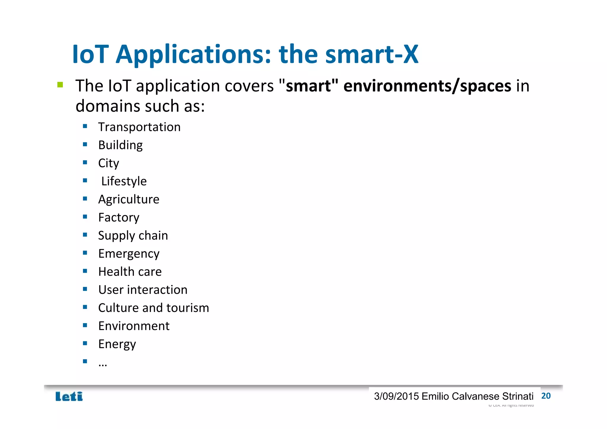 © CEA. All rights reserved
19th January 2012| 203/09/2015 Emilio Calvanese Strinati
IoT Applications: the smart-X
The IoT application covers "smart" environments/spaces in
domains such as:
Transportation
Building
City
Lifestyle
Agriculture
Factory
Supply chain
Emergency
Health care
User interaction
Culture and tourism
Environment
Energy
…
 