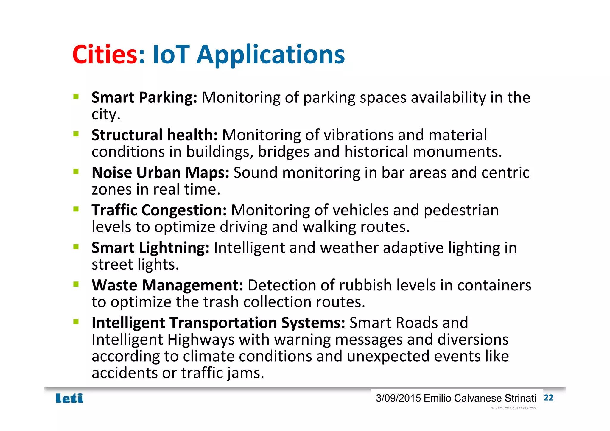 © CEA. All rights reserved
19th January 2012| 223/09/2015 Emilio Calvanese Strinati
Cities: IoT Applications
Smart Parking: Monitoring of parking spaces availability in the
city.
Structural health: Monitoring of vibrations and material
conditions in buildings, bridges and historical monuments.
Noise Urban Maps: Sound monitoring in bar areas and centric
zones in real time.
Traffic Congestion: Monitoring of vehicles and pedestrian
levels to optimize driving and walking routes.
Smart Lightning: Intelligent and weather adaptive lighting in
street lights.
Waste Management: Detection of rubbish levels in containers
to optimize the trash collection routes.
Intelligent Transportation Systems: Smart Roads and
Intelligent Highways with warning messages and diversions
according to climate conditions and unexpected events like
accidents or traffic jams.
 