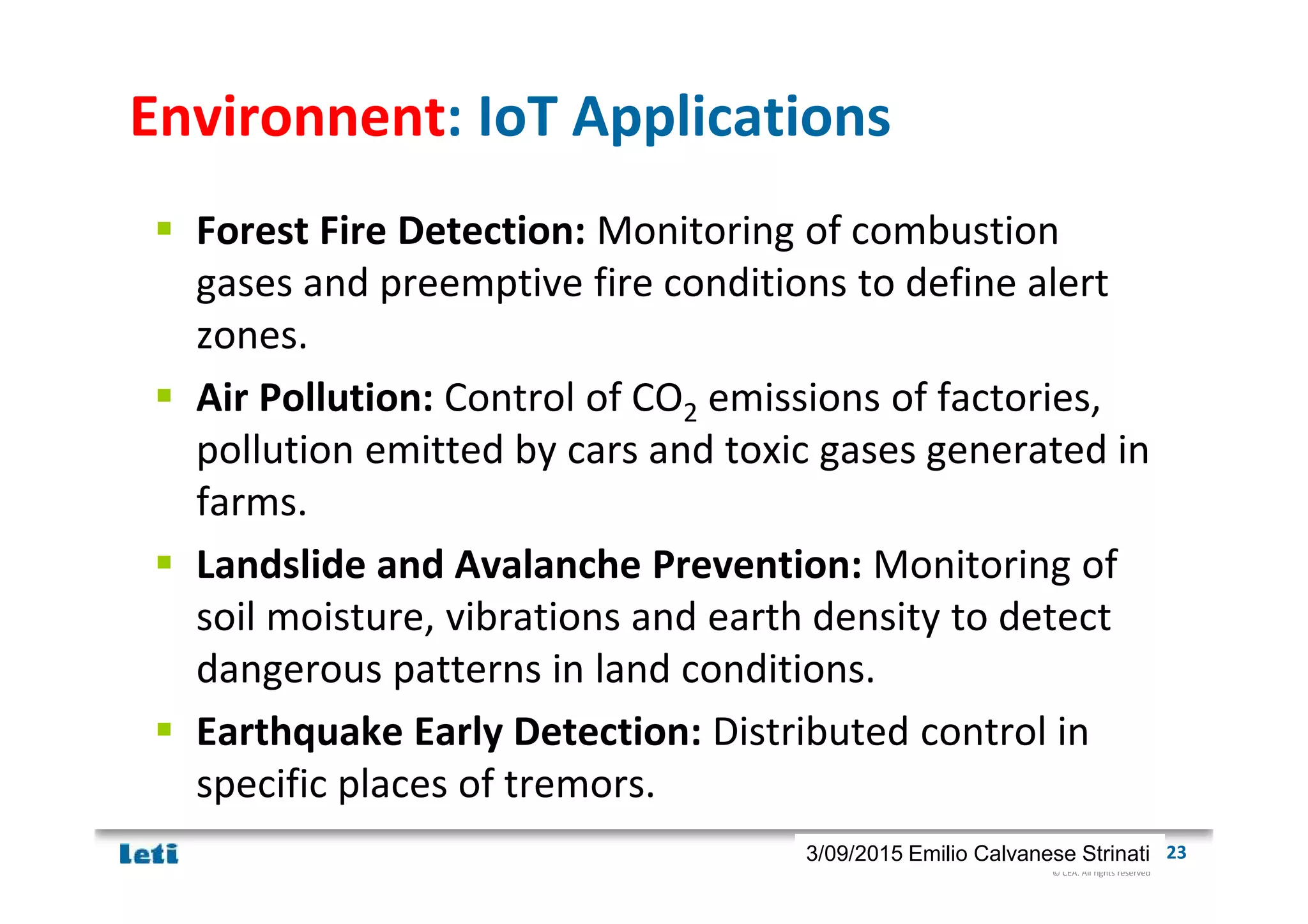 © CEA. All rights reserved
19th January 2012| 233/09/2015 Emilio Calvanese Strinati
Environnent: IoT Applications
Forest Fire Detection: Monitoring of combustion
gases and preemptive fire conditions to define alert
zones.
Air Pollution: Control of CO2 emissions of factories,
pollution emitted by cars and toxic gases generated in
farms.
Landslide and Avalanche Prevention: Monitoring of
soil moisture, vibrations and earth density to detect
dangerous patterns in land conditions.
Earthquake Early Detection: Distributed control in
specific places of tremors.
 