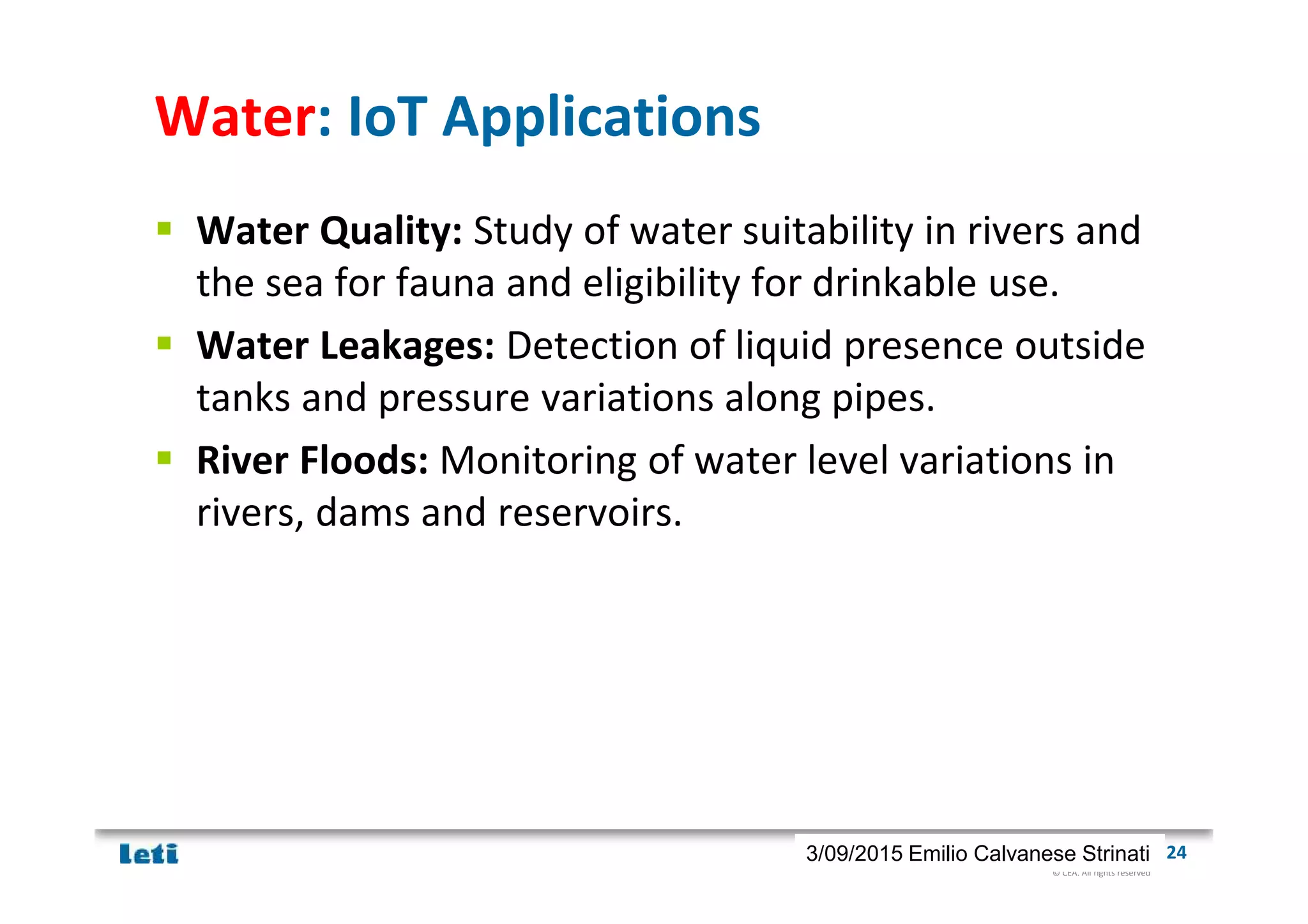 © CEA. All rights reserved
19th January 2012| 243/09/2015 Emilio Calvanese Strinati
Water: IoT Applications
Water Quality: Study of water suitability in rivers and
the sea for fauna and eligibility for drinkable use.
Water Leakages: Detection of liquid presence outside
tanks and pressure variations along pipes.
River Floods: Monitoring of water level variations in
rivers, dams and reservoirs.
 