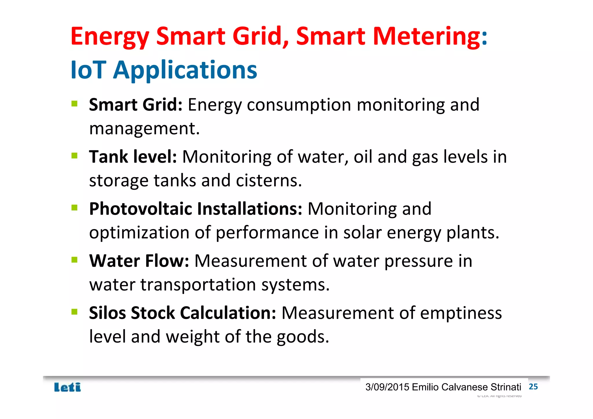 © CEA. All rights reserved
19th January 2012| 253/09/2015 Emilio Calvanese Strinati
Energy Smart Grid, Smart Metering:
IoT Applications
Smart Grid: Energy consumption monitoring and
management.
Tank level: Monitoring of water, oil and gas levels in
storage tanks and cisterns.
Photovoltaic Installations: Monitoring and
optimization of performance in solar energy plants.
Water Flow: Measurement of water pressure in
water transportation systems.
Silos Stock Calculation: Measurement of emptiness
level and weight of the goods.
 