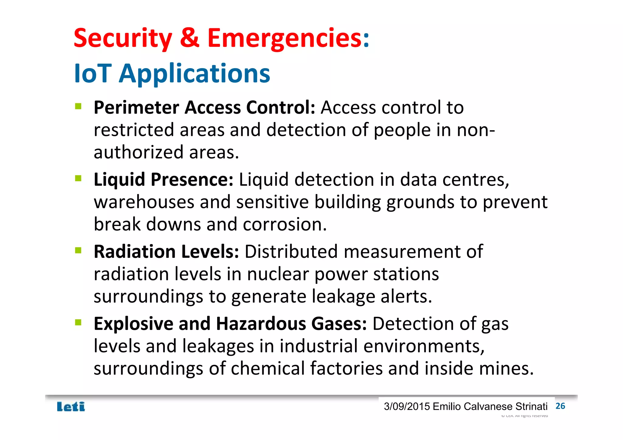 © CEA. All rights reserved
19th January 2012| 263/09/2015 Emilio Calvanese Strinati
Security & Emergencies:
IoT Applications
Perimeter Access Control: Access control to
restricted areas and detection of people in non-
authorized areas.
Liquid Presence: Liquid detection in data centres,
warehouses and sensitive building grounds to prevent
break downs and corrosion.
Radiation Levels: Distributed measurement of
radiation levels in nuclear power stations
surroundings to generate leakage alerts.
Explosive and Hazardous Gases: Detection of gas
levels and leakages in industrial environments,
surroundings of chemical factories and inside mines.
 