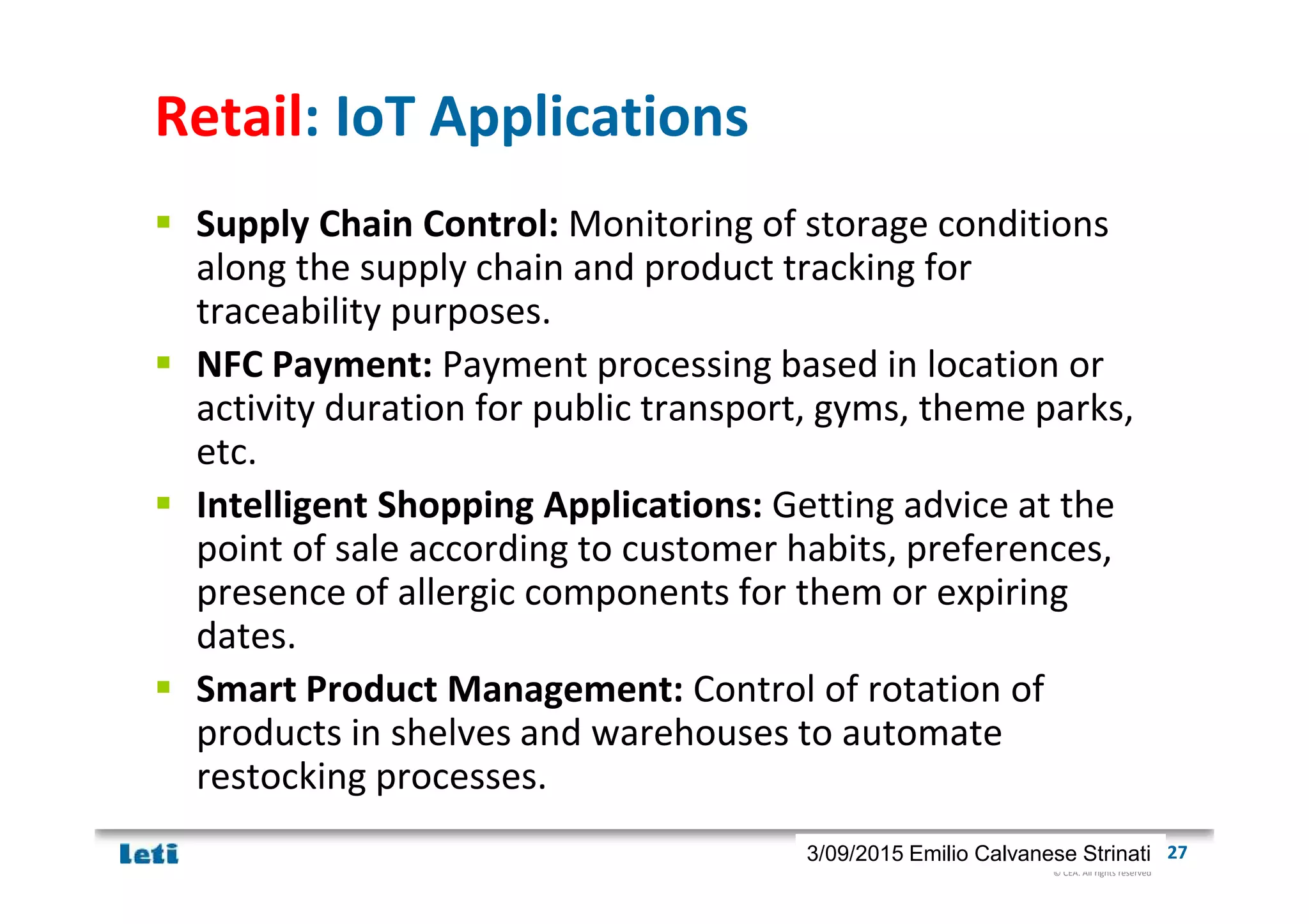 © CEA. All rights reserved
19th January 2012| 273/09/2015 Emilio Calvanese Strinati
Retail: IoT Applications
Supply Chain Control: Monitoring of storage conditions
along the supply chain and product tracking for
traceability purposes.
NFC Payment: Payment processing based in location or
activity duration for public transport, gyms, theme parks,
etc.
Intelligent Shopping Applications: Getting advice at the
point of sale according to customer habits, preferences,
presence of allergic components for them or expiring
dates.
Smart Product Management: Control of rotation of
products in shelves and warehouses to automate
restocking processes.
 