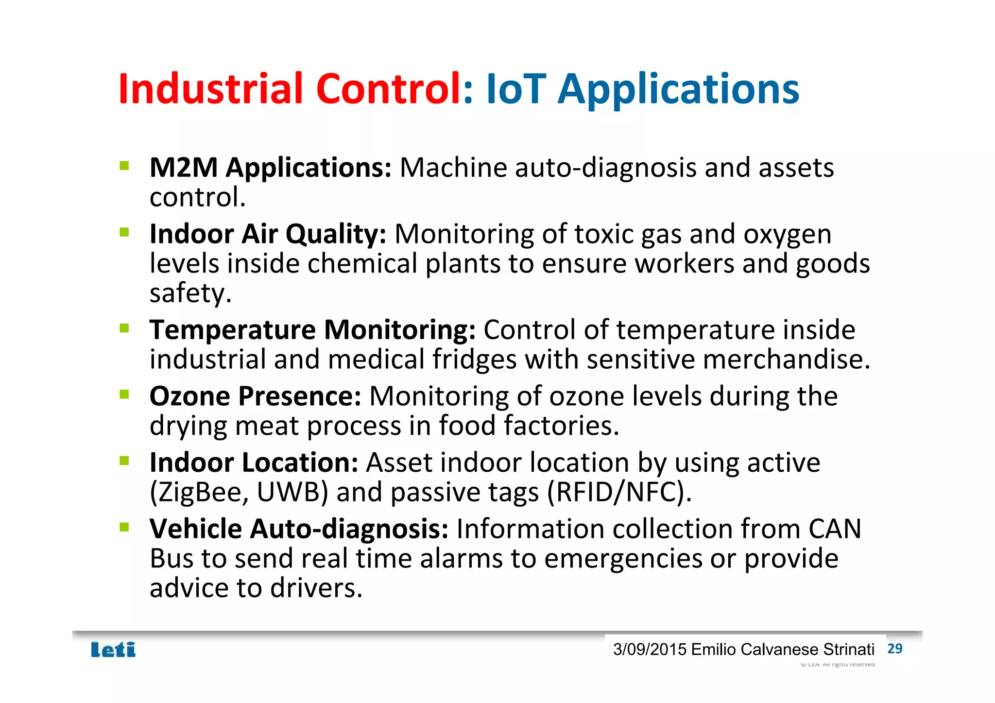 © CEA. All rights reserved
19th January 2012| 293/09/2015 Emilio Calvanese Strinati
Industrial Control: IoT Applications
M2M Applications: Machine auto-diagnosis and assets
control.
Indoor Air Quality: Monitoring of toxic gas and oxygen
levels inside chemical plants to ensure workers and goods
safety.
Temperature Monitoring: Control of temperature inside
industrial and medical fridges with sensitive merchandise.
Ozone Presence: Monitoring of ozone levels during the
drying meat process in food factories.
Indoor Location: Asset indoor location by using active
(ZigBee, UWB) and passive tags (RFID/NFC).
Vehicle Auto-diagnosis: Information collection from CAN
Bus to send real time alarms to emergencies or provide
advice to drivers.
 