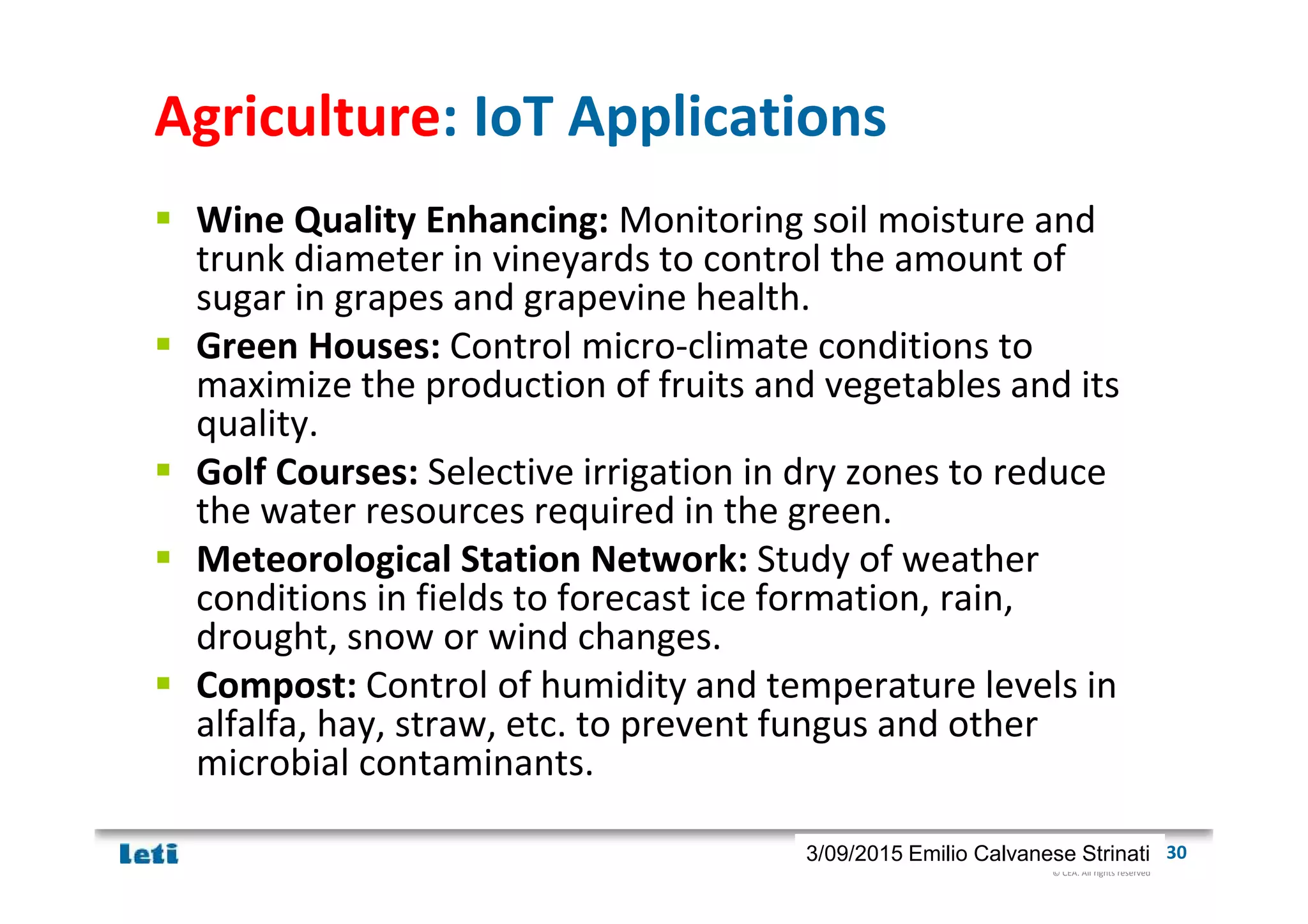 © CEA. All rights reserved
19th January 2012| 303/09/2015 Emilio Calvanese Strinati
Agriculture: IoT Applications
Wine Quality Enhancing: Monitoring soil moisture and
trunk diameter in vineyards to control the amount of
sugar in grapes and grapevine health.
Green Houses: Control micro-climate conditions to
maximize the production of fruits and vegetables and its
quality.
Golf Courses: Selective irrigation in dry zones to reduce
the water resources required in the green.
Meteorological Station Network: Study of weather
conditions in fields to forecast ice formation, rain,
drought, snow or wind changes.
Compost: Control of humidity and temperature levels in
alfalfa, hay, straw, etc. to prevent fungus and other
microbial contaminants.
 