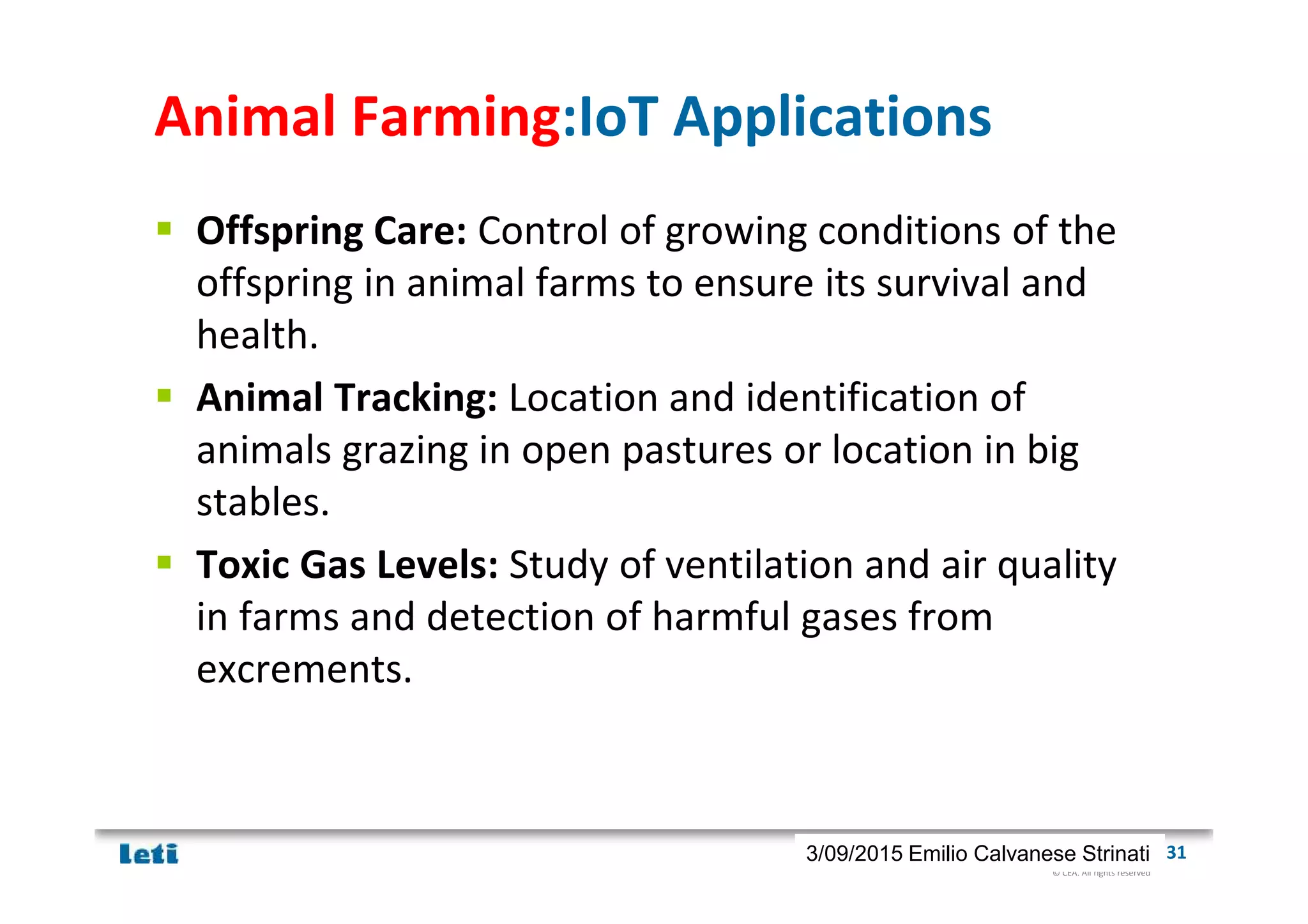 © CEA. All rights reserved
19th January 2012| 313/09/2015 Emilio Calvanese Strinati
Animal Farming:IoT Applications
Offspring Care: Control of growing conditions of the
offspring in animal farms to ensure its survival and
health.
Animal Tracking: Location and identification of
animals grazing in open pastures or location in big
stables.
Toxic Gas Levels: Study of ventilation and air quality
in farms and detection of harmful gases from
excrements.
 