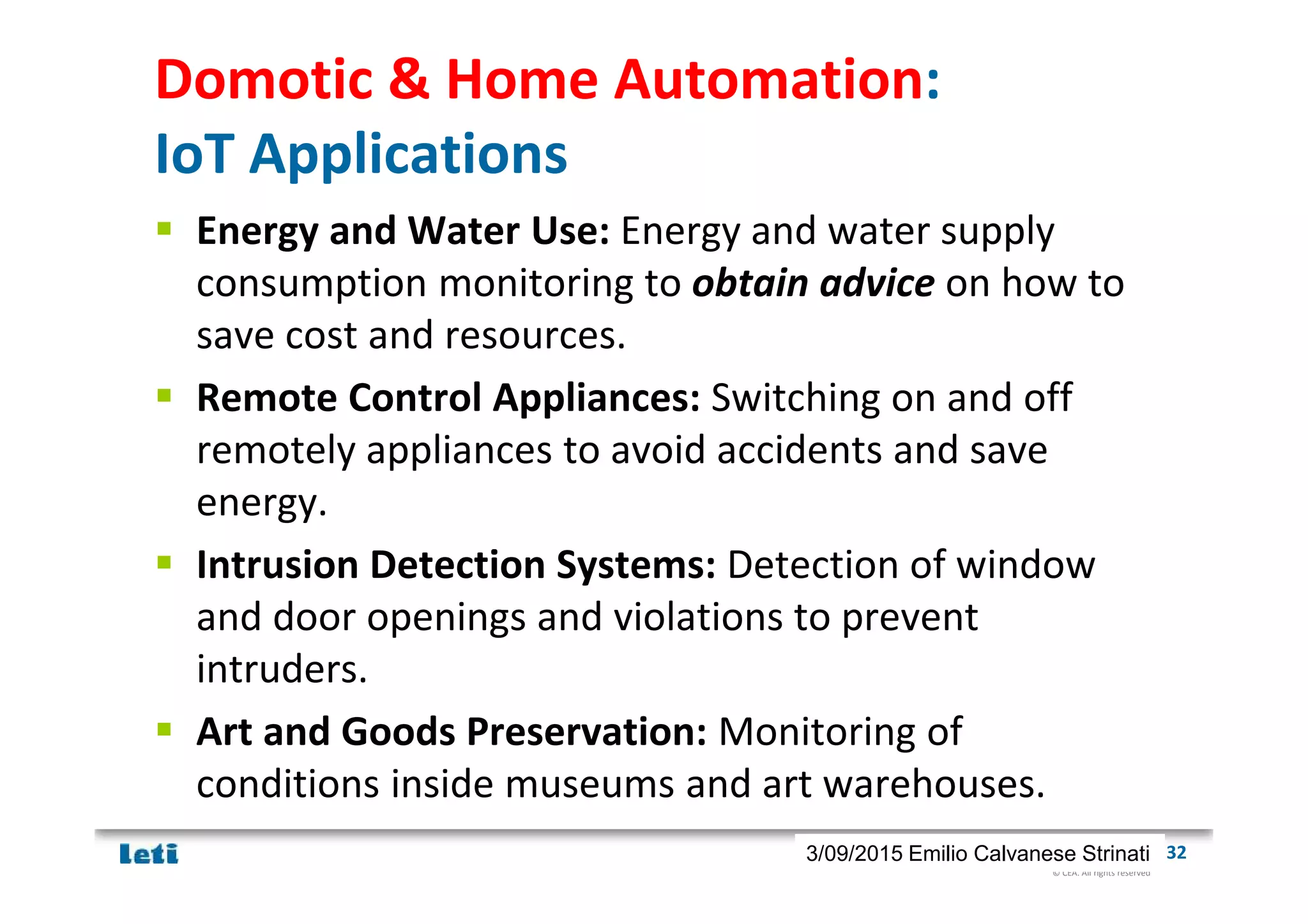 © CEA. All rights reserved
19th January 2012| 323/09/2015 Emilio Calvanese Strinati
Domotic & Home Automation:
IoT Applications
Energy and Water Use: Energy and water supply
consumption monitoring to obtain advice on how to
save cost and resources.
Remote Control Appliances: Switching on and off
remotely appliances to avoid accidents and save
energy.
Intrusion Detection Systems: Detection of window
and door openings and violations to prevent
intruders.
Art and Goods Preservation: Monitoring of
conditions inside museums and art warehouses.
 