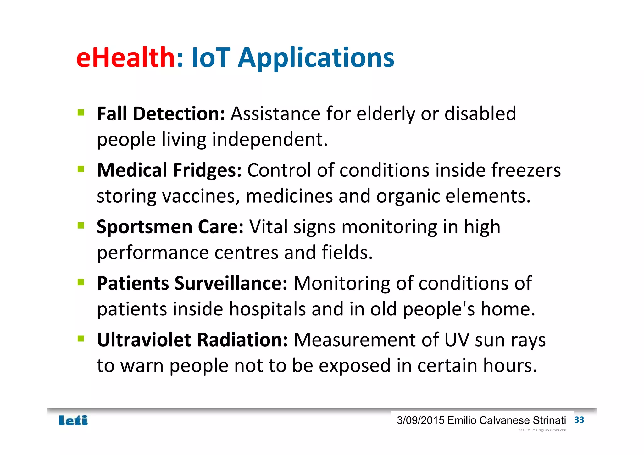 © CEA. All rights reserved
19th January 2012| 333/09/2015 Emilio Calvanese Strinati
eHealth: IoT Applications
Fall Detection: Assistance for elderly or disabled
people living independent.
Medical Fridges: Control of conditions inside freezers
storing vaccines, medicines and organic elements.
Sportsmen Care: Vital signs monitoring in high
performance centres and fields.
Patients Surveillance: Monitoring of conditions of
patients inside hospitals and in old people's home.
Ultraviolet Radiation: Measurement of UV sun rays
to warn people not to be exposed in certain hours.
 