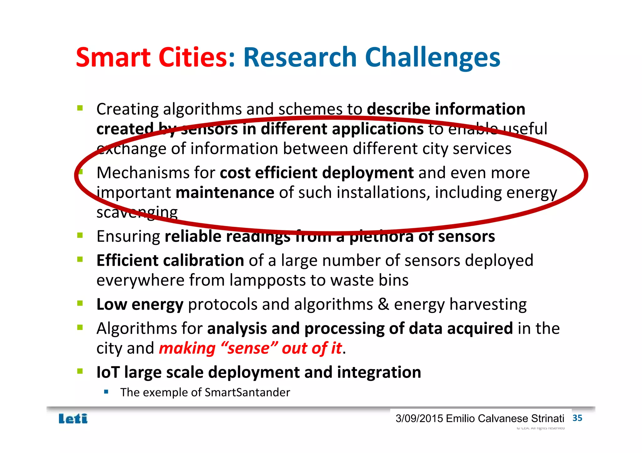 © CEA. All rights reserved
19th January 2012| 353/09/2015 Emilio Calvanese Strinati
Smart Cities: Research Challenges
Creating algorithms and schemes to describe information
created by sensors in different applications to enable useful
exchange of information between different city services
Mechanisms for cost efficient deployment and even more
important maintenance of such installations, including energy
scavenging
Ensuring reliable readings from a plethora of sensors
Efficient calibration of a large number of sensors deployed
everywhere from lampposts to waste bins
Low energy protocols and algorithms & energy harvesting
Algorithms for analysis and processing of data acquired in the
city and making “sense” out of it.
IoT large scale deployment and integration
The exemple of SmartSantander
 