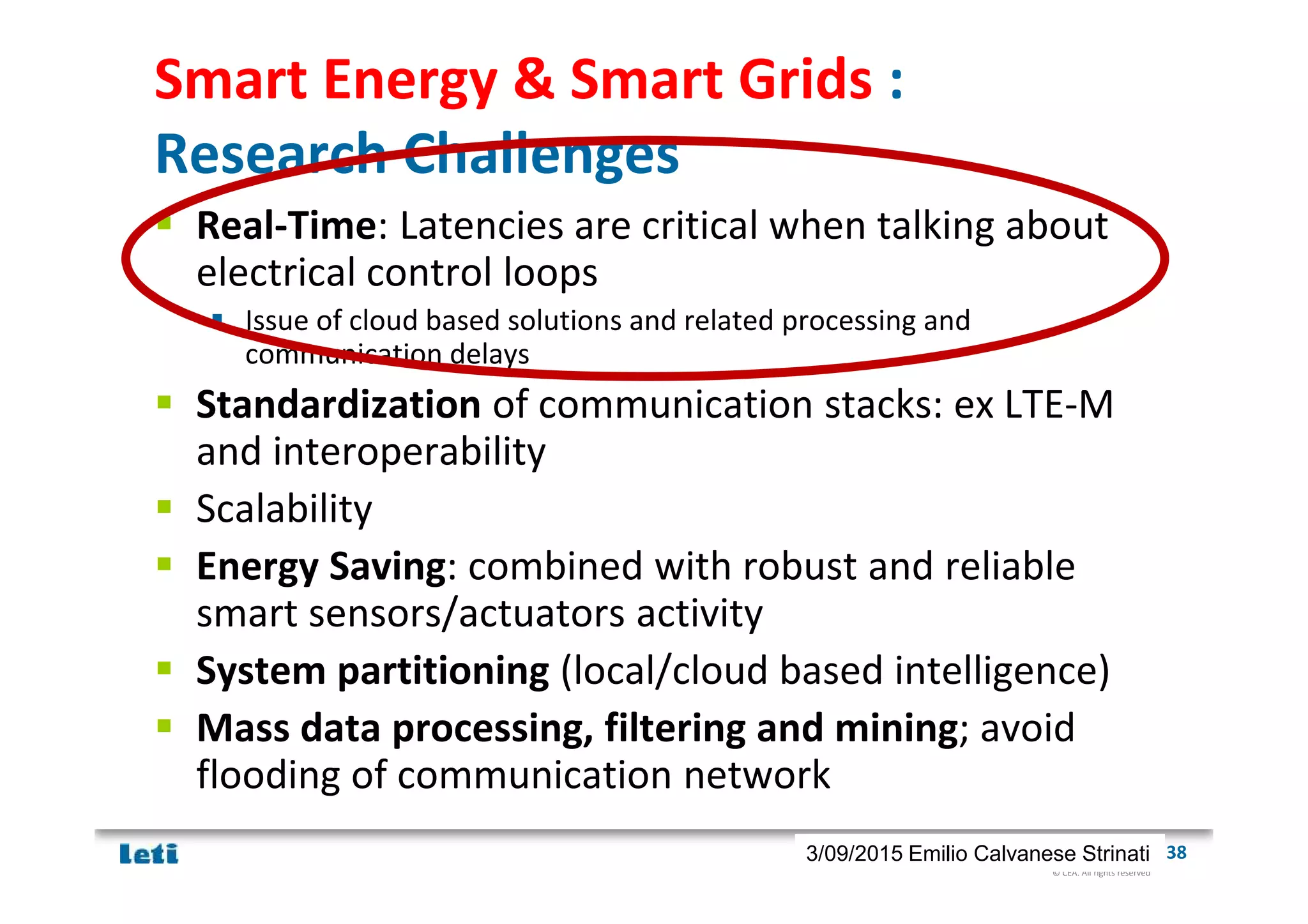 © CEA. All rights reserved
19th January 2012| 383/09/2015 Emilio Calvanese Strinati
Smart Energy & Smart Grids :
Research Challenges
Real-Time: Latencies are critical when talking about
electrical control loops
Issue of cloud based solutions and related processing and
communication delays
Standardization of communication stacks: ex LTE-M
and interoperability
Scalability
Energy Saving: combined with robust and reliable
smart sensors/actuators activity
System partitioning (local/cloud based intelligence)
Mass data processing, filtering and mining; avoid
flooding of communication network
 