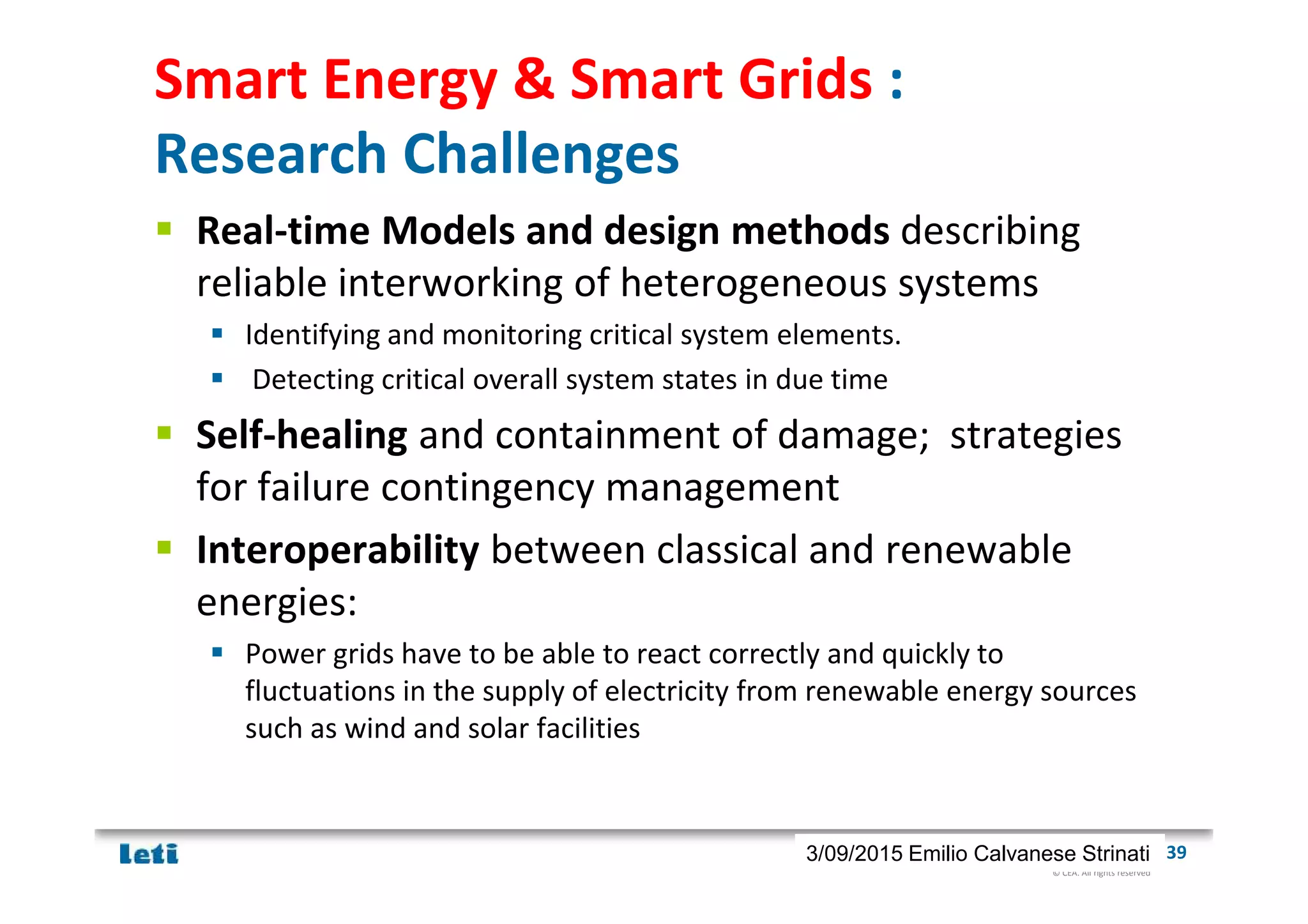 © CEA. All rights reserved
19th January 2012| 393/09/2015 Emilio Calvanese Strinati
Smart Energy & Smart Grids :
Research Challenges
Real-time Models and design methods describing
reliable interworking of heterogeneous systems
Identifying and monitoring critical system elements.
Detecting critical overall system states in due time
Self-healing and containment of damage; strategies
for failure contingency management
Interoperability between classical and renewable
energies:
Power grids have to be able to react correctly and quickly to
fluctuations in the supply of electricity from renewable energy sources
such as wind and solar facilities
 