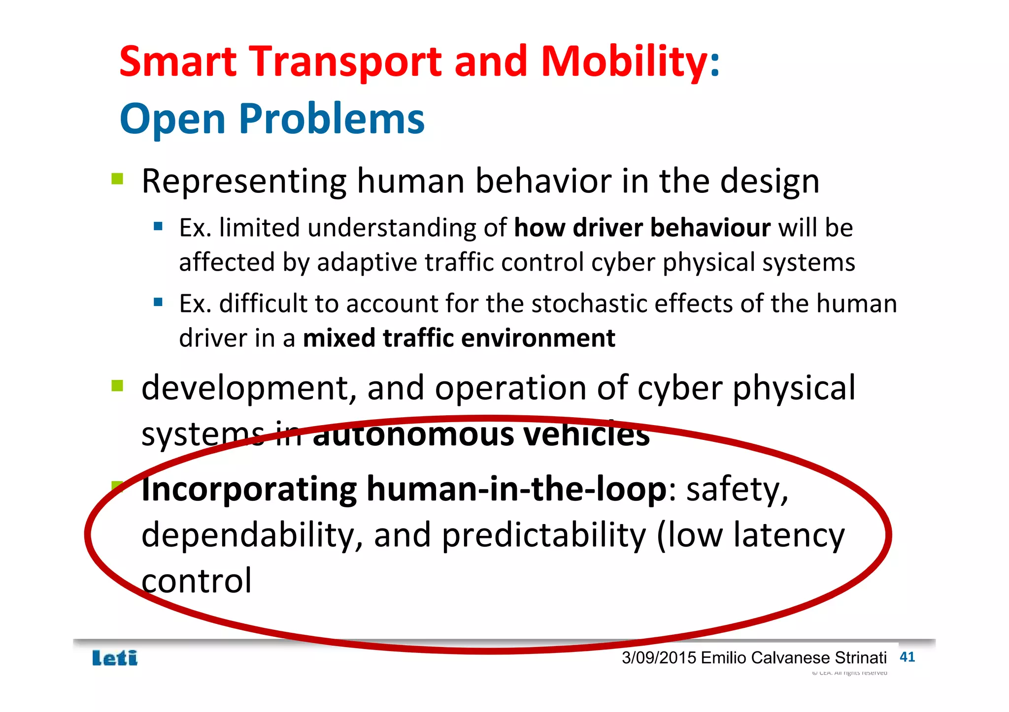 © CEA. All rights reserved
19th January 2012| 413/09/2015 Emilio Calvanese Strinati
Smart Transport and Mobility:
Open Problems
Representing human behavior in the design
Ex. limited understanding of how driver behaviour will be
affected by adaptive traffic control cyber physical systems
Ex. difficult to account for the stochastic effects of the human
driver in a mixed traffic environment
development, and operation of cyber physical
systems in autonomous vehicles
Incorporating human-in-the-loop: safety,
dependability, and predictability (low latency
control
 