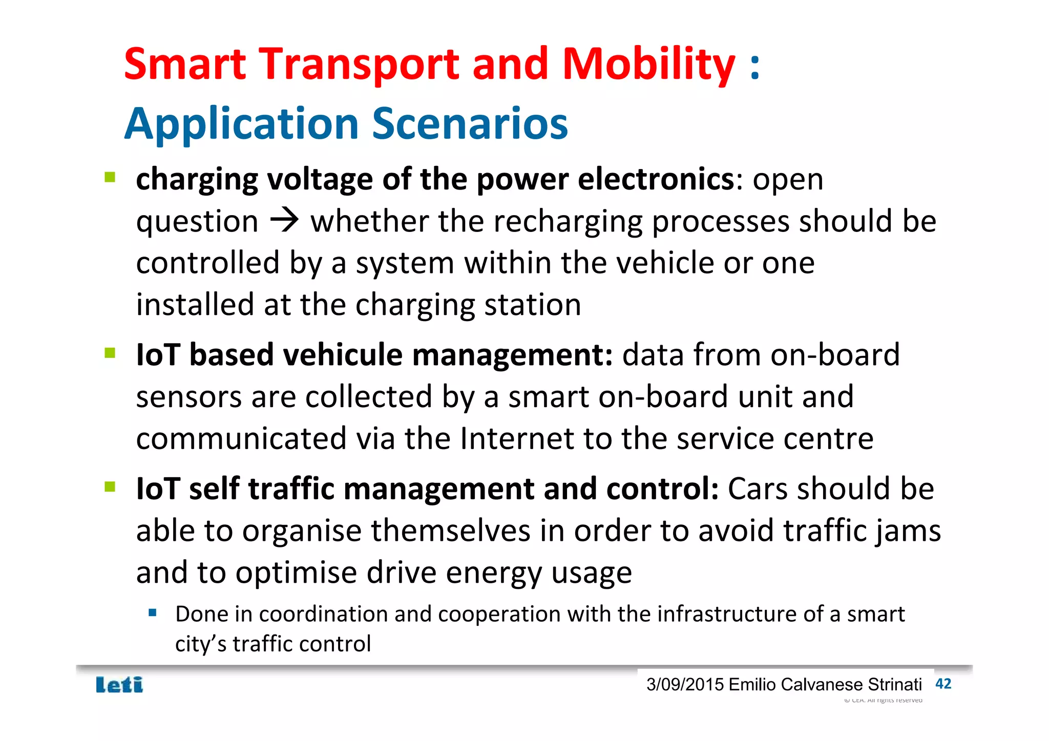 © CEA. All rights reserved
19th January 2012| 423/09/2015 Emilio Calvanese Strinati
Smart Transport and Mobility :
Application Scenarios
charging voltage of the power electronics: open
question whether the recharging processes should be
controlled by a system within the vehicle or one
installed at the charging station
IoT based vehicule management: data from on-board
sensors are collected by a smart on-board unit and
communicated via the Internet to the service centre
IoT self traffic management and control: Cars should be
able to organise themselves in order to avoid traffic jams
and to optimise drive energy usage
Done in coordination and cooperation with the infrastructure of a smart
city’s traffic control
 