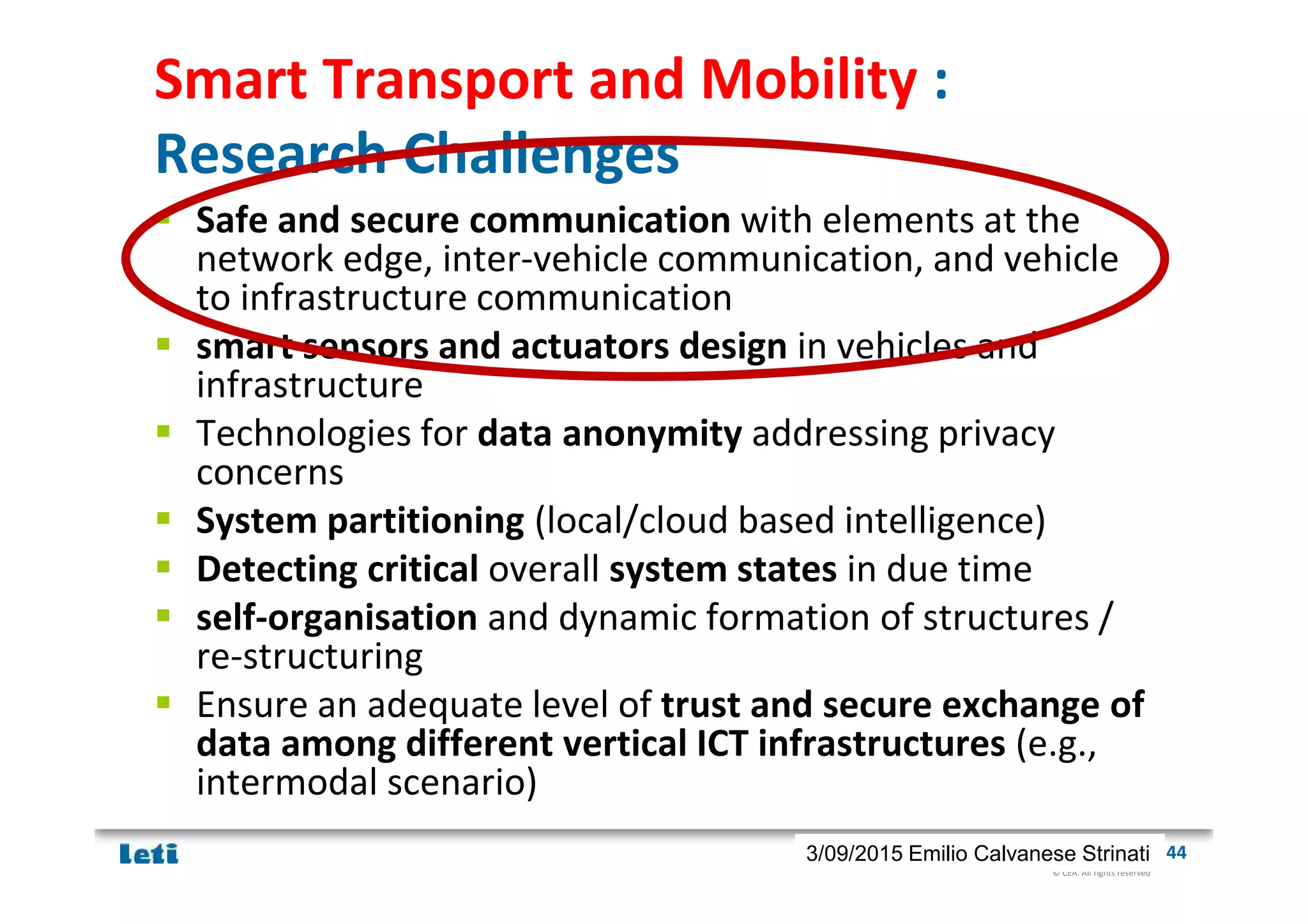 © CEA. All rights reserved
19th January 2012| 443/09/2015 Emilio Calvanese Strinati
Smart Transport and Mobility :
Research Challenges
Safe and secure communication with elements at the
network edge, inter-vehicle communication, and vehicle
to infrastructure communication
smart sensors and actuators design in vehicles and
infrastructure
Technologies for data anonymity addressing privacy
concerns
System partitioning (local/cloud based intelligence)
Detecting critical overall system states in due time
self-organisation and dynamic formation of structures /
re-structuring
Ensure an adequate level of trust and secure exchange of
data among different vertical ICT infrastructures (e.g.,
intermodal scenario)
 