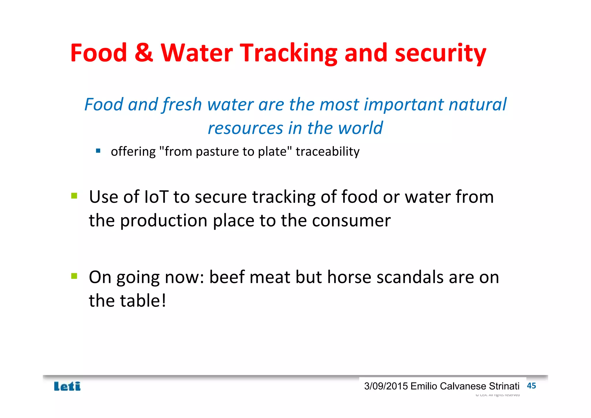 © CEA. All rights reserved
19th January 2012| 453/09/2015 Emilio Calvanese Strinati
Food & Water Tracking and security
Food and fresh water are the most important natural
resources in the world
offering "from pasture to plate" traceability
Use of IoT to secure tracking of food or water from
the production place to the consumer
On going now: beef meat but horse scandals are on
the table!
 