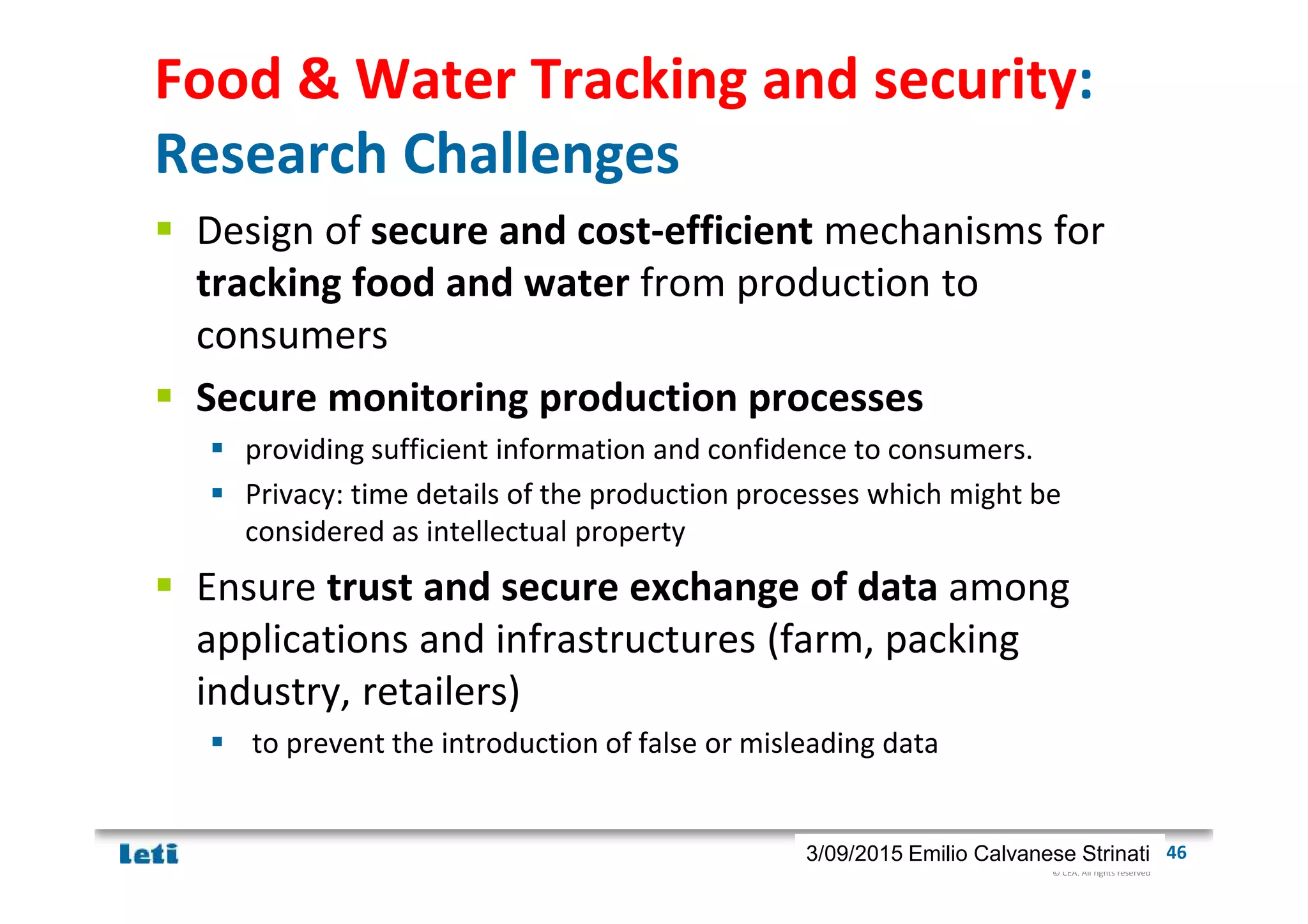 © CEA. All rights reserved
19th January 2012| 463/09/2015 Emilio Calvanese Strinati
Food & Water Tracking and security:
Research Challenges
Design of secure and cost-efficient mechanisms for
tracking food and water from production to
consumers
Secure monitoring production processes
providing sufficient information and confidence to consumers.
Privacy: time details of the production processes which might be
considered as intellectual property
Ensure trust and secure exchange of data among
applications and infrastructures (farm, packing
industry, retailers)
to prevent the introduction of false or misleading data
 