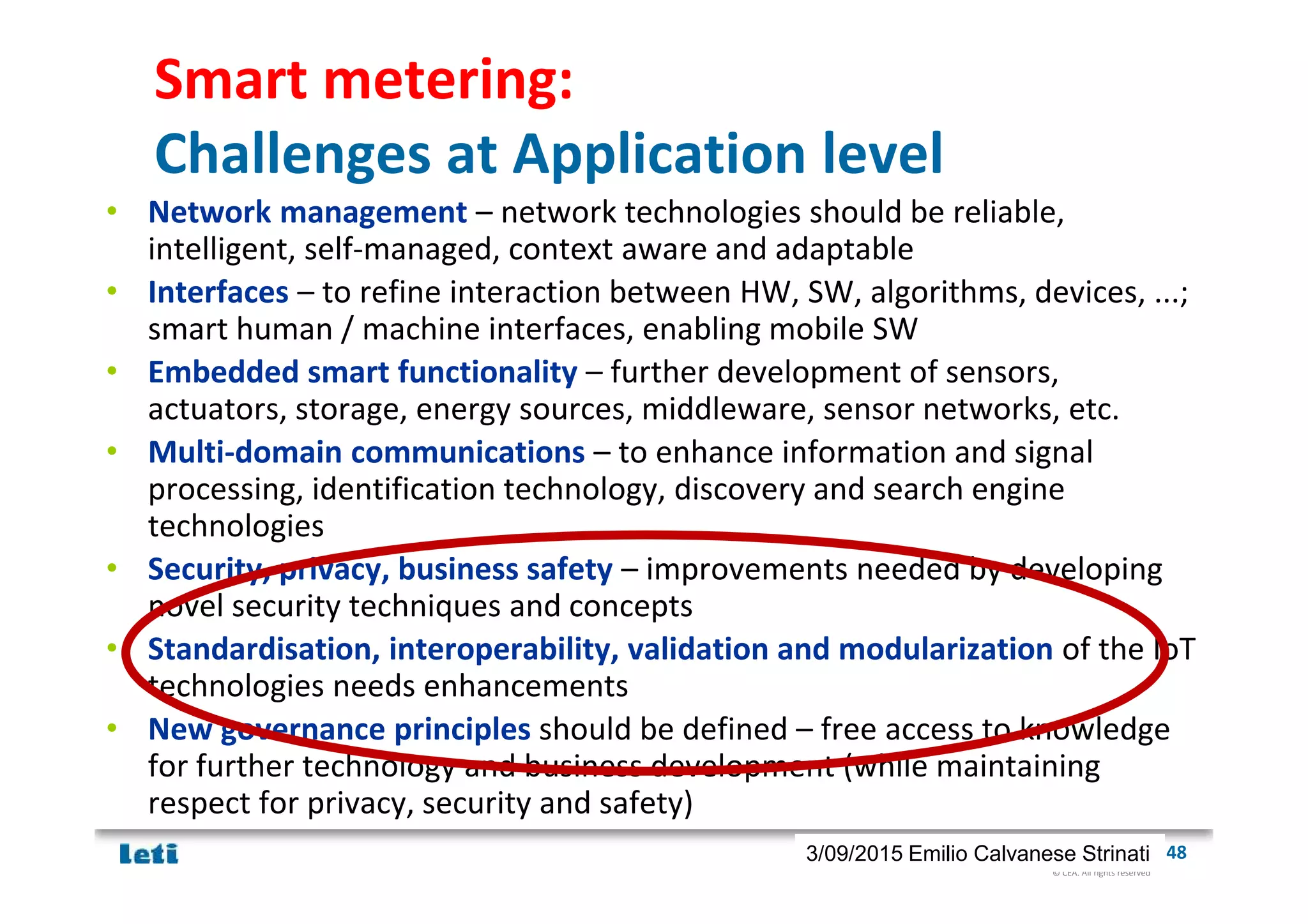 © CEA. All rights reserved
19th January 2012| 483/09/2015 Emilio Calvanese Strinati
Smart metering:
Challenges at Application level
• Network management – network technologies should be reliable,
intelligent, self-managed, context aware and adaptable
• Interfaces – to refine interaction between HW, SW, algorithms, devices, ...;
smart human / machine interfaces, enabling mobile SW
• Embedded smart functionality – further development of sensors,
actuators, storage, energy sources, middleware, sensor networks, etc.
• Multi-domain communications – to enhance information and signal
processing, identification technology, discovery and search engine
technologies
• Security, privacy, business safety – improvements needed by developing
novel security techniques and concepts
• Standardisation, interoperability, validation and modularization of the IoT
technologies needs enhancements
• New governance principles should be defined – free access to knowledge
for further technology and business development (while maintaining
respect for privacy, security and safety)
 