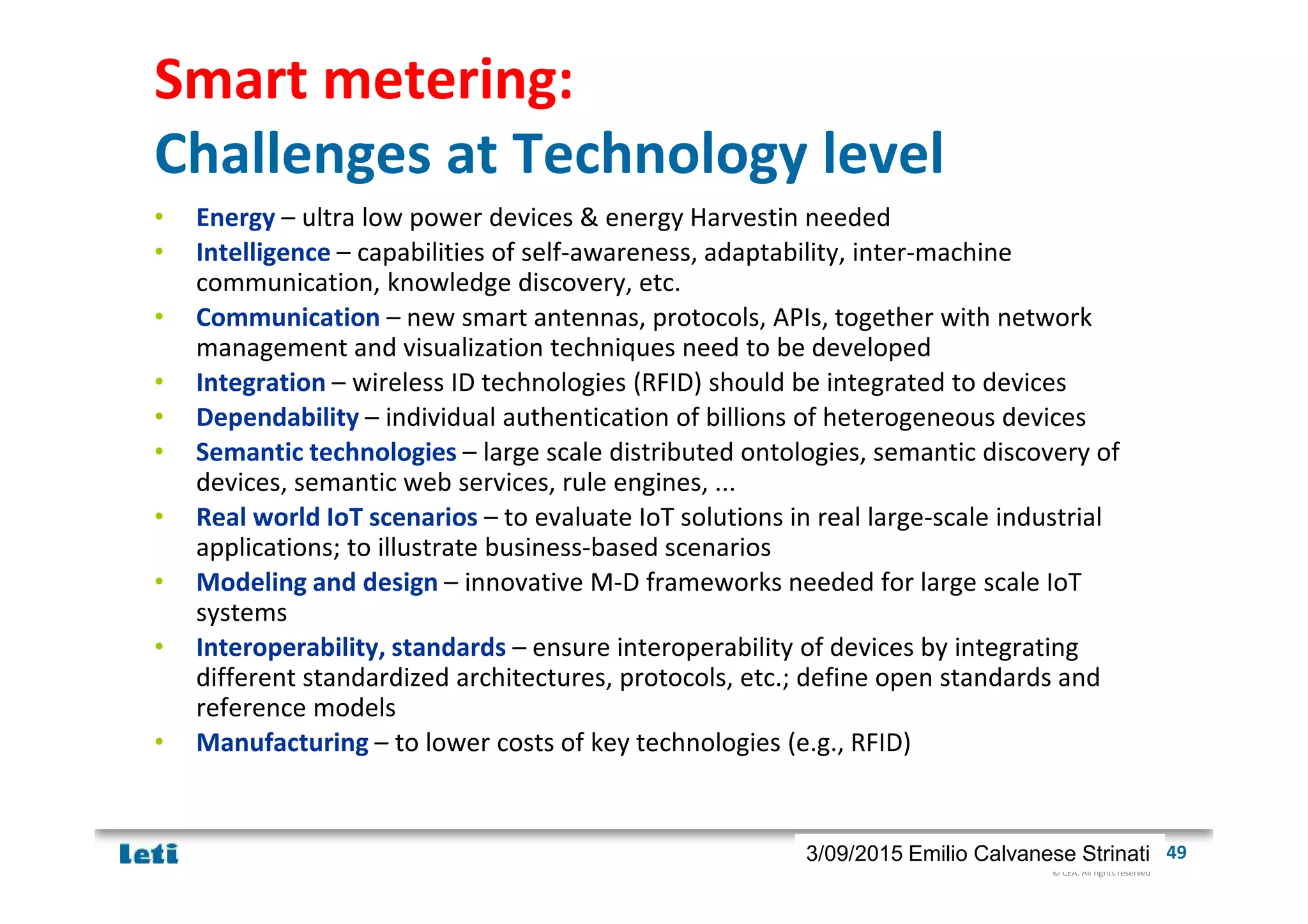 © CEA. All rights reserved
19th January 2012| 493/09/2015 Emilio Calvanese Strinati
Smart metering:
Challenges at Technology level
• Energy – ultra low power devices & energy Harvestin needed
• Intelligence – capabilities of self-awareness, adaptability, inter-machine
communication, knowledge discovery, etc.
• Communication – new smart antennas, protocols, APIs, together with network
management and visualization techniques need to be developed
• Integration – wireless ID technologies (RFID) should be integrated to devices
• Dependability – individual authentication of billions of heterogeneous devices
• Semantic technologies – large scale distributed ontologies, semantic discovery of
devices, semantic web services, rule engines, ...
• Real world IoT scenarios – to evaluate IoT solutions in real large-scale industrial
applications; to illustrate business-based scenarios
• Modeling and design – innovative M-D frameworks needed for large scale IoT
systems
• Interoperability, standards – ensure interoperability of devices by integrating
different standardized architectures, protocols, etc.; define open standards and
reference models
• Manufacturing – to lower costs of key technologies (e.g., RFID)
 