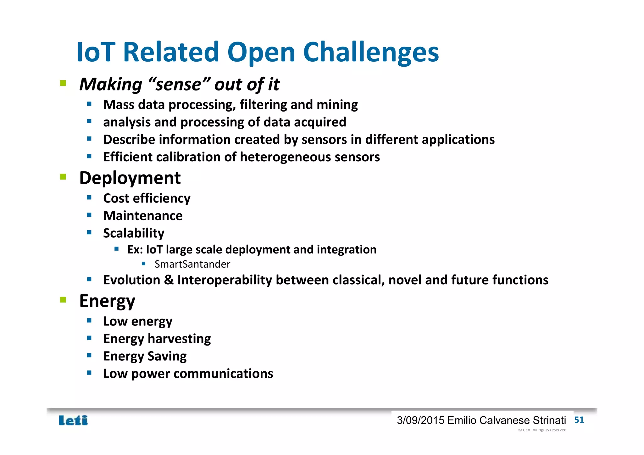 © CEA. All rights reserved
19th January 2012| 513/09/2015 Emilio Calvanese Strinati
IoT Related Open Challenges
Making “sense” out of it
Mass data processing, filtering and mining
analysis and processing of data acquired
Describe information created by sensors in different applications
Efficient calibration of heterogeneous sensors
Deployment
Cost efficiency
Maintenance
Scalability
Ex: IoT large scale deployment and integration
SmartSantander
Evolution & Interoperability between classical, novel and future functions
Energy
Low energy
Energy harvesting
Energy Saving
Low power communications
 