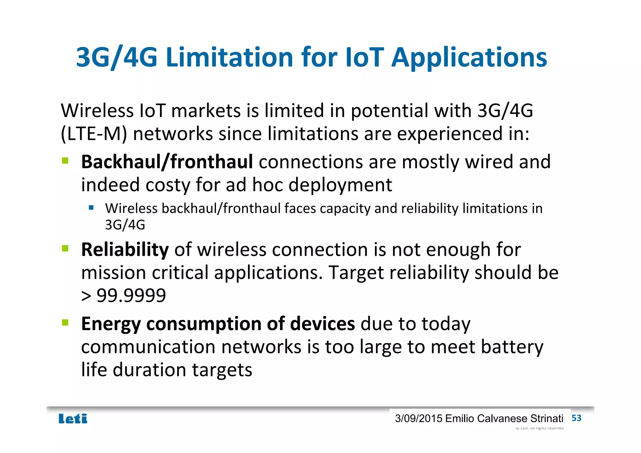 © CEA. All rights reserved
19th January 2012| 533/09/2015 Emilio Calvanese Strinati
3G/4G Limitation for IoT Applications
Wireless IoT markets is limited in potential with 3G/4G
(LTE-M) networks since limitations are experienced in:
Backhaul/fronthaul connections are mostly wired and
indeed costy for ad hoc deployment
Wireless backhaul/fronthaul faces capacity and reliability limitations in
3G/4G
Reliability of wireless connection is not enough for
mission critical applications. Target reliability should be
> 99.9999
Energy consumption of devices due to today
communication networks is too large to meet battery
life duration targets
 