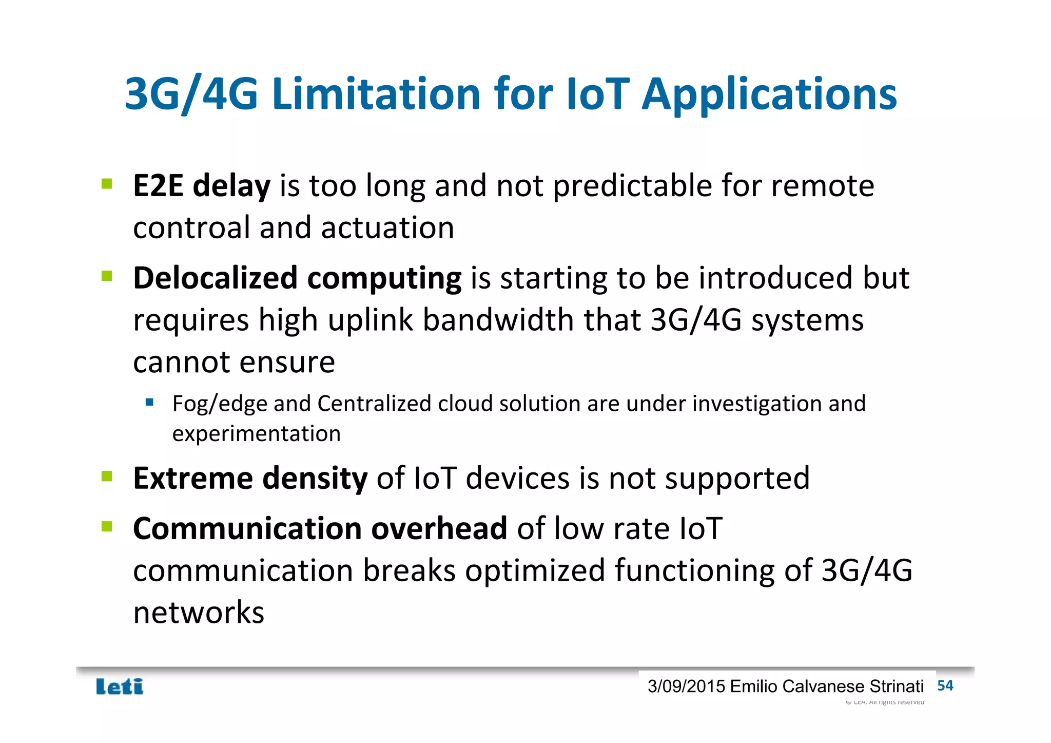 © CEA. All rights reserved
19th January 2012| 543/09/2015 Emilio Calvanese Strinati
3G/4G Limitation for IoT Applications
E2E delay is too long and not predictable for remote
controal and actuation
Delocalized computing is starting to be introduced but
requires high uplink bandwidth that 3G/4G systems
cannot ensure
Fog/edge and Centralized cloud solution are under investigation and
experimentation
Extreme density of IoT devices is not supported
Communication overhead of low rate IoT
communication breaks optimized functioning of 3G/4G
networks
 