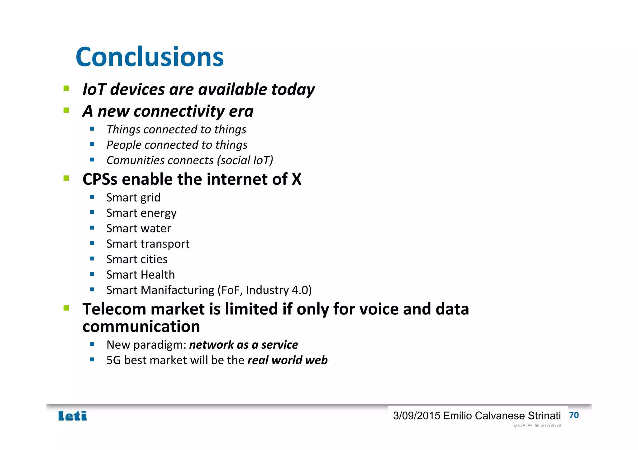 © CEA. All rights reserved
19th January 2012| 703/09/2015 Emilio Calvanese Strinati
Conclusions
IoT devices are available today
A new connectivity era
Things connected to things
People connected to things
Comunities connects (social IoT)
CPSs enable the internet of X
Smart grid
Smart energy
Smart water
Smart transport
Smart cities
Smart Health
Smart Manifacturing (FoF, Industry 4.0)
Telecom market is limited if only for voice and data
communication
New paradigm: network as a service
5G best market will be the real world web
 