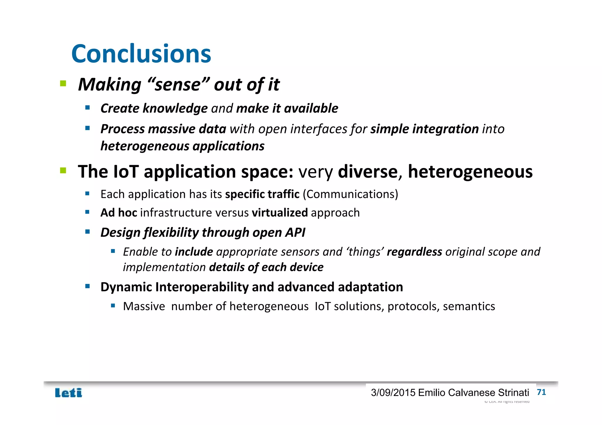 © CEA. All rights reserved
19th January 2012| 713/09/2015 Emilio Calvanese Strinati
Conclusions
Making “sense” out of it
Create knowledge and make it available
Process massive data with open interfaces for simple integration into
heterogeneous applications
The IoT application space: very diverse, heterogeneous
Each application has its specific traffic (Communications)
Ad hoc infrastructure versus virtualized approach
Design flexibility through open API
Enable to include appropriate sensors and ‘things’ regardless original scope and
implementation details of each device
Dynamic Interoperability and advanced adaptation
Massive number of heterogeneous IoT solutions, protocols, semantics
 