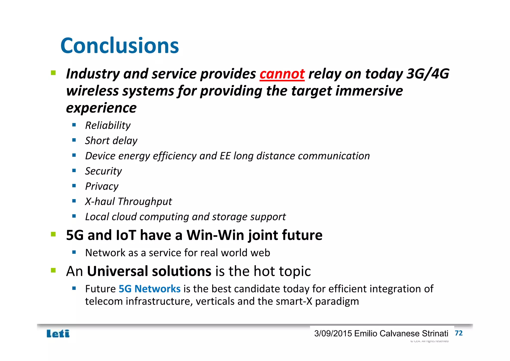 © CEA. All rights reserved
19th January 2012| 723/09/2015 Emilio Calvanese Strinati
Conclusions
Industry and service provides cannot relay on today 3G/4G
wireless systems for providing the target immersive
experience
Reliability
Short delay
Device energy efficiency and EE long distance communication
Security
Privacy
X-haul Throughput
Local cloud computing and storage support
5G and IoT have a Win-Win joint future
Network as a service for real world web
An Universal solutions is the hot topic
Future 5G Networks is the best candidate today for efficient integration of
telecom infrastructure, verticals and the smart-X paradigm
 