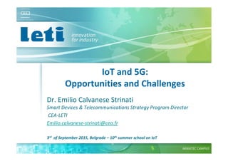 © CEA. All rights reserved
19th January 2012| 1
IoT and 5G:
Opportunities and Challenges
Dr. Emilio Calvanese Strinati
Smart Devices & Telecommunications Strategy Program Director
CEA-LETI
Emilio.calvanese-strinati@cea.fr
3rd of September 2015, Belgrade – 10th summer school on IoT
 