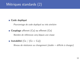 Métriques standards (2)
Code dupliqué
Pourcentage de code dupliqué ou très similaire
Couplage aﬀerent (Ca) ou eﬀerent (Ce)
Nombre de références vers/depuis une classe
Instabilité (Ce / (Ce + Ca))
Niveau de résistance au changement (stable = diﬃcile à changer)
10
 