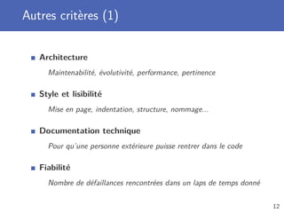 Autres critères (1)
Architecture
Maintenabilité, évolutivité, performance, pertinence
Style et lisibilité
Mise en page, indentation, structure, nommage...
Documentation technique
Pour qu’une personne extérieure puisse rentrer dans le code
Fiabilité
Nombre de défaillances rencontrées dans un laps de temps donné
12
 