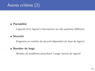 Autres critères (2)
Portabilité
Capacité d’un logiciel à fonctionner sur des systèmes diﬀérents
Sécurité
Exigences en matière de sécurité dépendent du type de logiciel
Nombre de bugs
Nombre de problèmes perturbant l’usage normal du logiciel
13
 
