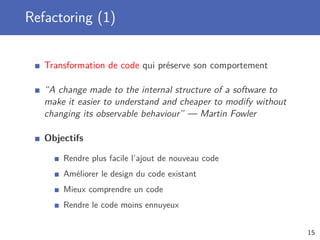 Refactoring (1)
Transformation de code qui préserve son comportement
“A change made to the internal structure of a software to
make it easier to understand and cheaper to modify without
changing its observable behaviour” — Martin Fowler
Objectifs
Rendre plus facile l’ajout de nouveau code
Améliorer le design du code existant
Mieux comprendre un code
Rendre le code moins ennuyeux
15
 