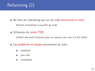 Refactoring (2)
Ne faire du refactoring que sur du code fonctionnel et testé
Permet d’améliorer la qualité du code
Utilisation de cycles TDD
Utiliser des tests unitaires pour se rassurer que rien n’a été altéré
Les problèmes de design proviennent de code...
...dupliqué
...pas clair
...compliqué
16
 