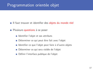 Programmation orientée objet
Il faut trouver et identiﬁer des objets du monde réel
Plusieurs questions à se poser
Identiﬁer l’objet et ses attributs
Déterminer ce qui peut être fait avec l’objet
Identiﬁer ce que l’objet peut faire à d’autre objets
Déterminer ce qui sera visible de l’objet
Déﬁnir l’interface publique de l’objet
17
 