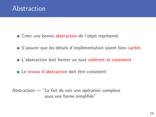 Abstraction
Créer une bonne abstraction de l’objet représenté
S’assurer que les détails d’implémentation soient bien cachés
L’abstraction doit former un tout cohérent et consistent
Le niveau d’abstraction doit être consistent
Abstraction — “Le fait de voir une opération complexe
sous une forme simpliﬁée”
18
 