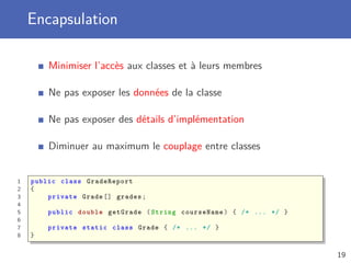 Encapsulation
Minimiser l’accès aux classes et à leurs membres
Ne pas exposer les données de la classe
Ne pas exposer des détails d’implémentation
Diminuer au maximum le couplage entre classes
1 public class GradeReport
2 {
3 private Grade [] grades;
4
5 public double getGrade (String courseName) { /* ... */ }
6
7 private static class Grade { /* ... */ }
8 }
19
 