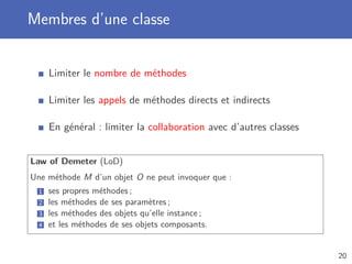 Membres d’une classe
Limiter le nombre de méthodes
Limiter les appels de méthodes directs et indirects
En général : limiter la collaboration avec d’autres classes
Law of Demeter (LoD)
Une méthode M d’un objet O ne peut invoquer que :
1 ses propres méthodes ;
2 les méthodes de ses paramètres ;
3 les méthodes des objets qu’elle instance ;
4 et les méthodes de ses objets composants.
20
 