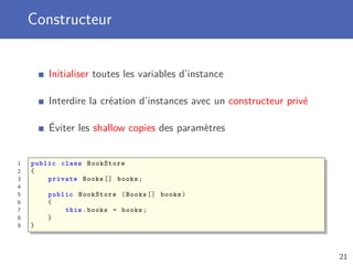 Constructeur
Initialiser toutes les variables d’instance
Interdire la création d’instances avec un constructeur privé
Éviter les shallow copies des paramètres
1 public class BookStore
2 {
3 private Books [] books;
4
5 public BookStore (Books [] books)
6 {
7 this.books = books;
8 }
9 }
21
 