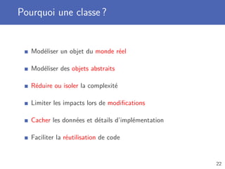 Pourquoi une classe ?
Modéliser un objet du monde réel
Modéliser des objets abstraits
Réduire ou isoler la complexité
Limiter les impacts lors de modiﬁcations
Cacher les données et détails d’implémentation
Faciliter la réutilisation de code
22
 