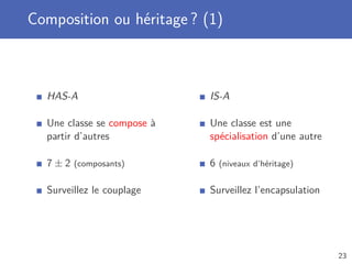 Composition ou héritage ? (1)
HAS-A
Une classe se compose à
partir d’autres
7 ± 2 (composants)
Surveillez le couplage
IS-A
Une classe est une
spécialisation d’une autre
6 (niveaux d’héritage)
Surveillez l’encapsulation
23
 