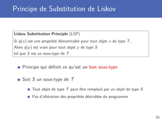 Principe de Substitution de Liskov
Liskov Substitution Principle (LSP)
Si q(x) est une propriété démontrable pour tout objet x de type T,
Alors q(y) est vraie pour tout objet y de type S
tel que S est un sous-type de T.
Principe qui déﬁnit ce qu’est un bon sous-type
Soit S un sous-type de T
Tout objet de type T peut être remplacé par un objet de type S
Pas d’altération des propriétés désirables du programme
25
 